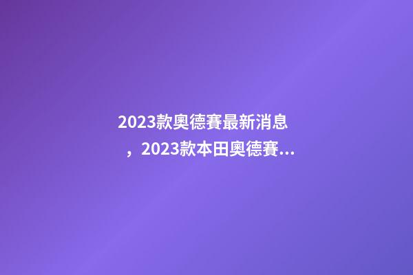 2023款奧德賽最新消息，2023款本田奧德賽“整容”完成